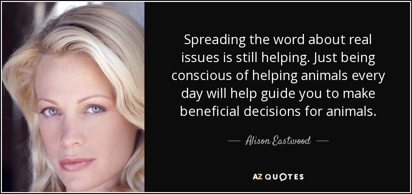 Spreading the word about real issues is still helping. Just being conscious of helping animals every day will help guide you to make beneficial decisions for animals. - Alison Eastwood