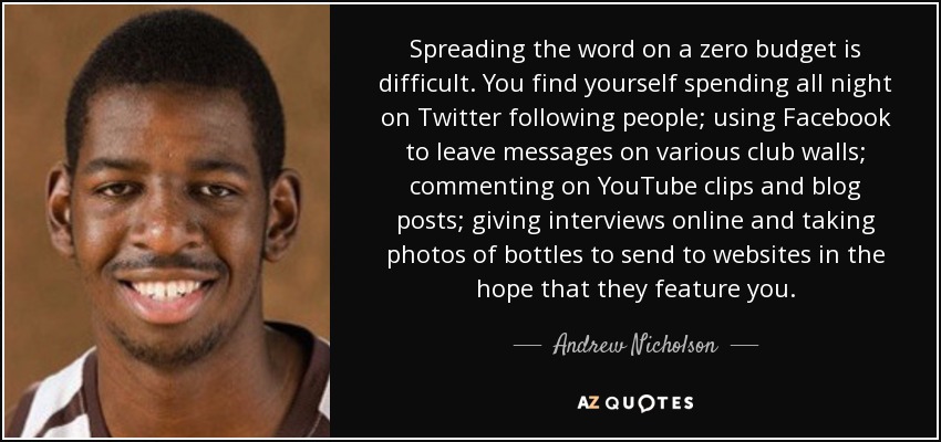 Spreading the word on a zero budget is difficult. You find yourself spending all night on Twitter following people; using Facebook to leave messages on various club walls; commenting on YouTube clips and blog posts; giving interviews online and taking photos of bottles to send to websites in the hope that they feature you. - Andrew Nicholson