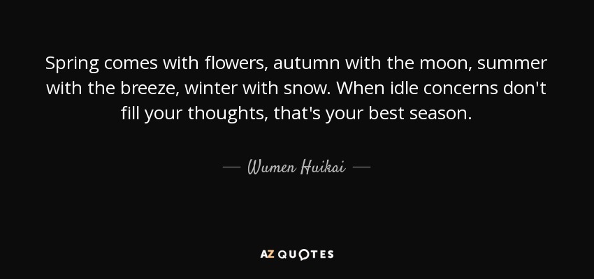 Spring comes with flowers, autumn with the moon, summer with the breeze, winter with snow. When idle concerns don't fill your thoughts, that's your best season. - Wumen Huikai
