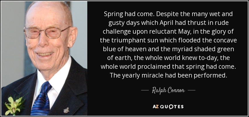 Spring had come. Despite the many wet and gusty days which April had thrust in rude challenge upon reluctant May, in the glory of the triumphant sun which flooded the concave blue of heaven and the myriad shaded green of earth, the whole world knew to-day, the whole world proclaimed that spring had come. The yearly miracle had been performed. - Ralph Connor