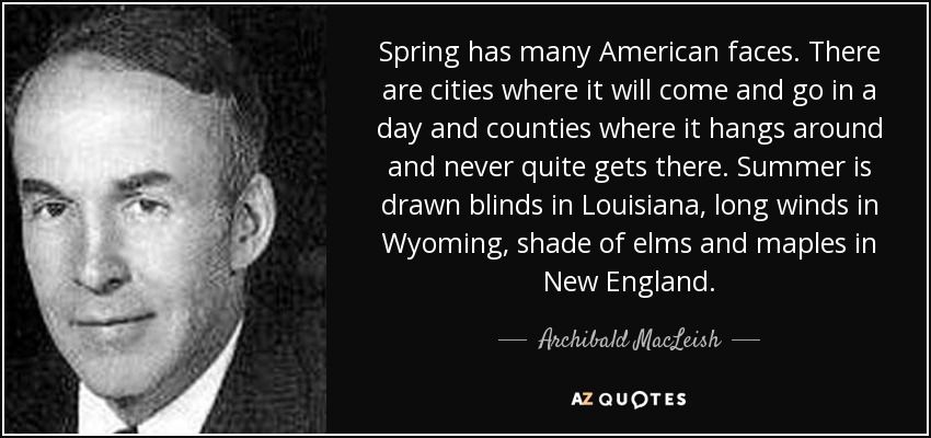 Spring has many American faces. There are cities where it will come and go in a day and counties where it hangs around and never quite gets there. Summer is drawn blinds in Louisiana, long winds in Wyoming, shade of elms and maples in New England. - Archibald MacLeish