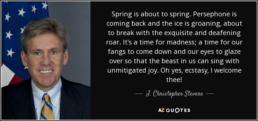 Spring is about to spring. Persephone is coming back and the ice is groaning, about to break with the exquisite and deafening roar. It's a time for madness; a time for our fangs to come down and our eyes to glaze over so that the beast in us can sing with unmitigated joy. Oh yes, ecstasy, I welcome thee! - J. Christopher Stevens