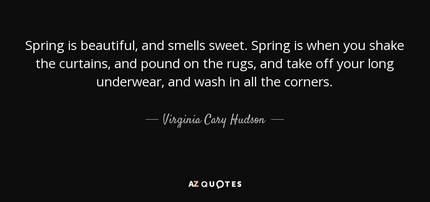 Spring is beautiful, and smells sweet. Spring is when you shake the curtains, and pound on the rugs, and take off your long underwear, and wash in all the corners. - Virginia Cary Hudson