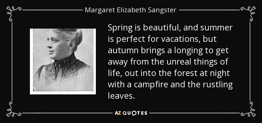 Spring is beautiful, and summer is perfect for vacations, but autumn brings a longing to get away from the unreal things of life, out into the forest at night with a campfire and the rustling leaves. - Margaret Elizabeth Sangster