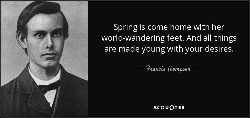 Spring is come home with her world-wandering feet, And all things are made young with your desires. - Francis Thompson