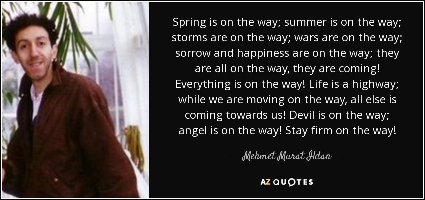 Spring is on the way; summer is on the way; storms are on the way; wars are on the way; sorrow and happiness are on the way; they are all on the way, they are coming! Everything is on the way! Life is a highway; while we are moving on the way, all else is coming towards us! Devil is on the way; angel is on the way! Stay firm on the way! - Mehmet Murat Ildan