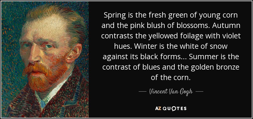 Spring is the fresh green of young corn and the pink blush of blossoms. Autumn contrasts the yellowed foilage with violet hues. Winter is the white of snow against its black forms ... Summer is the contrast of blues and the golden bronze of the corn. - Vincent Van Gogh