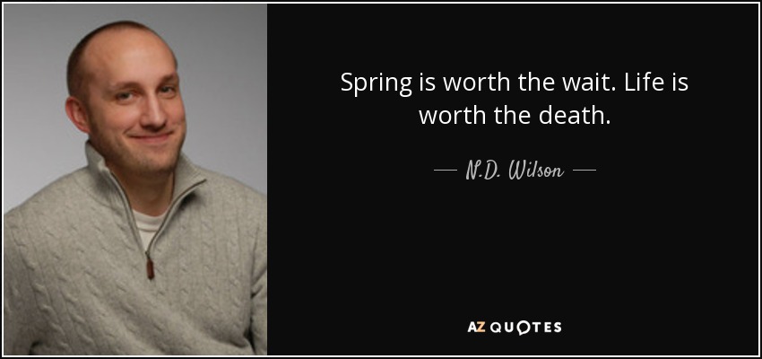 Spring is worth the wait. Life is worth the death. - N.D. Wilson