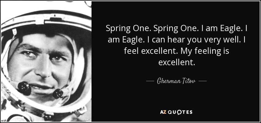 Spring One. Spring One. I am Eagle. I am Eagle. I can hear you very well. I feel excellent. My feeling is excellent. - Gherman Titov