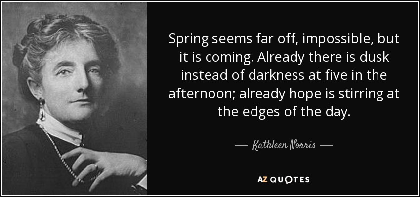 Spring seems far off, impossible, but it is coming. Already there is dusk instead of darkness at five in the afternoon; already hope is stirring at the edges of the day. - Kathleen Norris