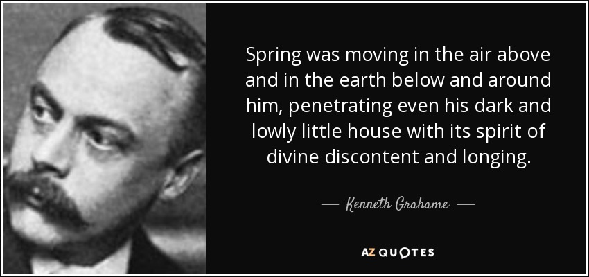 Spring was moving in the air above and in the earth below and around him, penetrating even his dark and lowly little house with its spirit of divine discontent and longing. - Kenneth Grahame