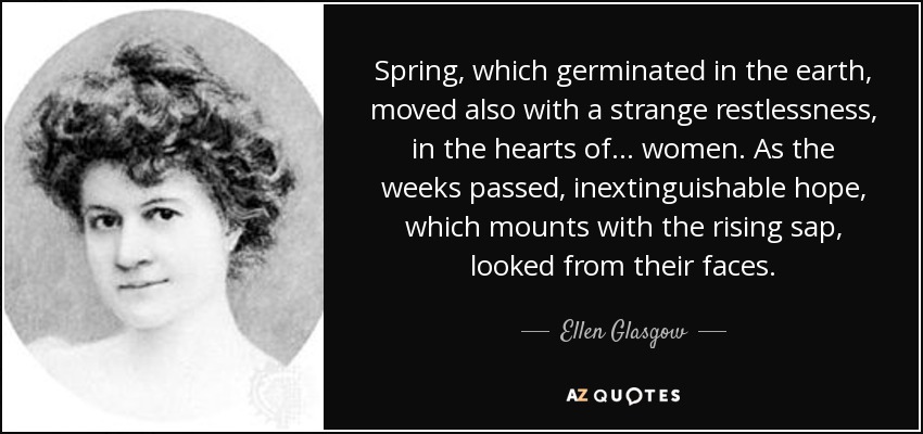 Spring, which germinated in the earth, moved also with a strange restlessness, in the hearts of... women. As the weeks passed, inextinguishable hope, which mounts with the rising sap, looked from their faces. - Ellen Glasgow