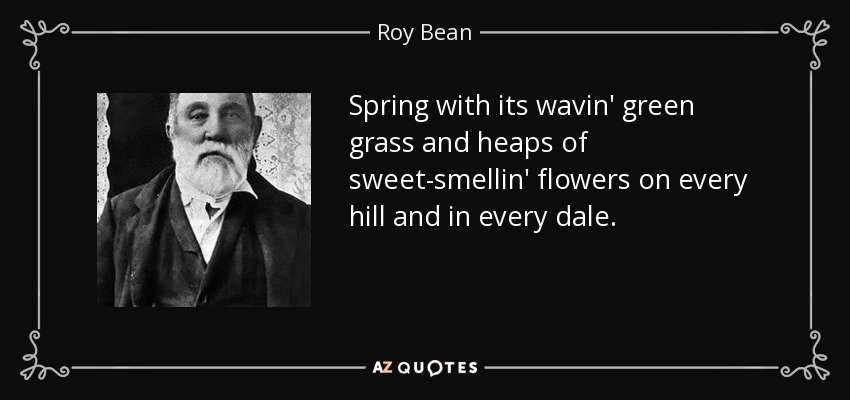 Spring with its wavin' green grass and heaps of sweet-smellin' flowers on every hill and in every dale. - Roy Bean