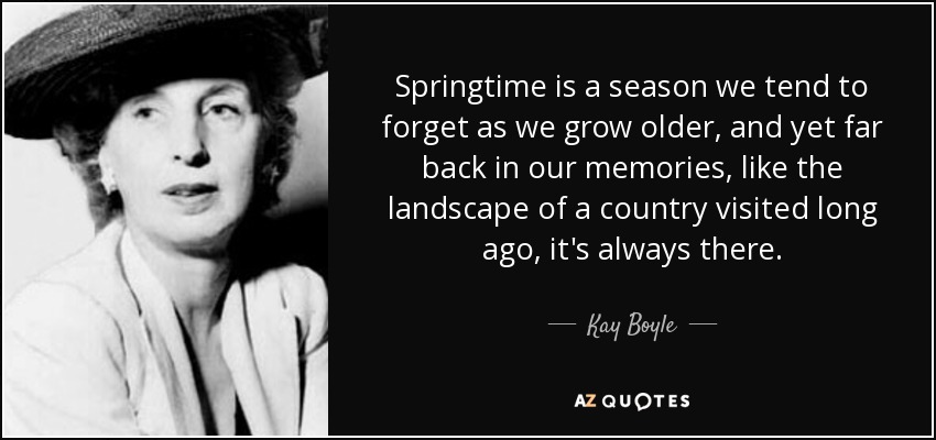 Springtime is a season we tend to forget as we grow older, and yet far back in our memories, like the landscape of a country visited long ago, it's always there. - Kay Boyle