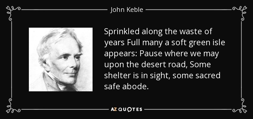Sprinkled along the waste of years Full many a soft green isle appears: Pause where we may upon the desert road, Some shelter is in sight, some sacred safe abode. - John Keble