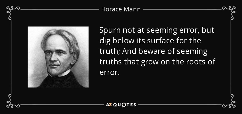 Spurn not at seeming error, but dig below its surface for the truth; And beware of seeming truths that grow on the roots of error. - Horace Mann