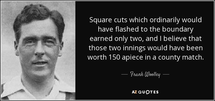 Square cuts which ordinarily would have flashed to the boundary earned only two, and I believe that those two innings would have been worth 150 apiece in a county match. - Frank Woolley