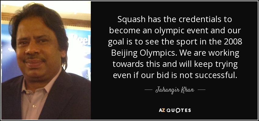 Squash has the credentials to become an olympic event and our goal is to see the sport in the 2008 Beijing Olympics. We are working towards this and will keep trying even if our bid is not successful. - Jahangir Khan
