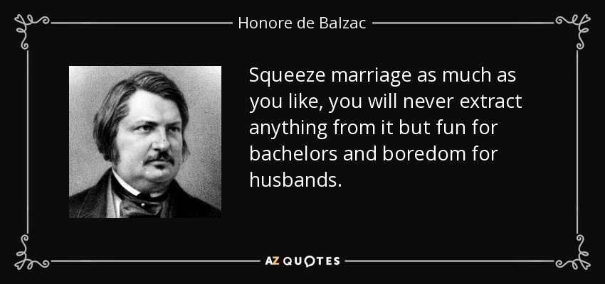 Squeeze marriage as much as you like, you will never extract anything from it but fun for bachelors and boredom for husbands. - Honore de Balzac