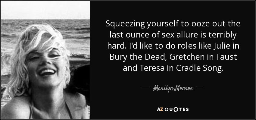 Squeezing yourself to ooze out the last ounce of sex allure is terribly hard. I'd like to do roles like Julie in Bury the Dead, Gretchen in Faust and Teresa in Cradle Song. - Marilyn Monroe