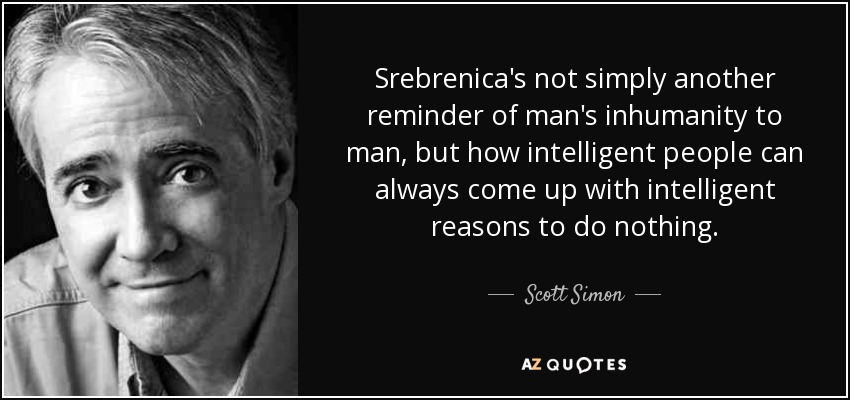 Srebrenica's not simply another reminder of man's inhumanity to man, but how intelligent people can always come up with intelligent reasons to do nothing. - Scott Simon
