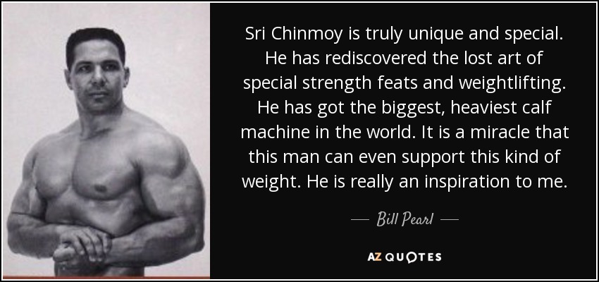 Sri Chinmoy is truly unique and special. He has rediscovered the lost art of special strength feats and weightlifting. He has got the biggest, heaviest calf machine in the world. It is a miracle that this man can even support this kind of weight. He is really an inspiration to me. - Bill Pearl