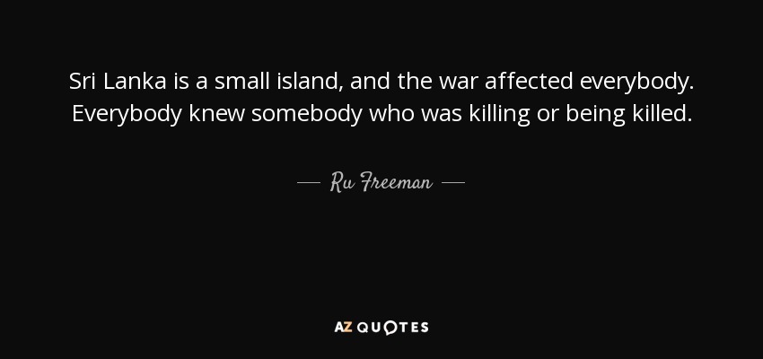 Sri Lanka is a small island, and the war affected everybody. Everybody knew somebody who was killing or being killed. - Ru Freeman