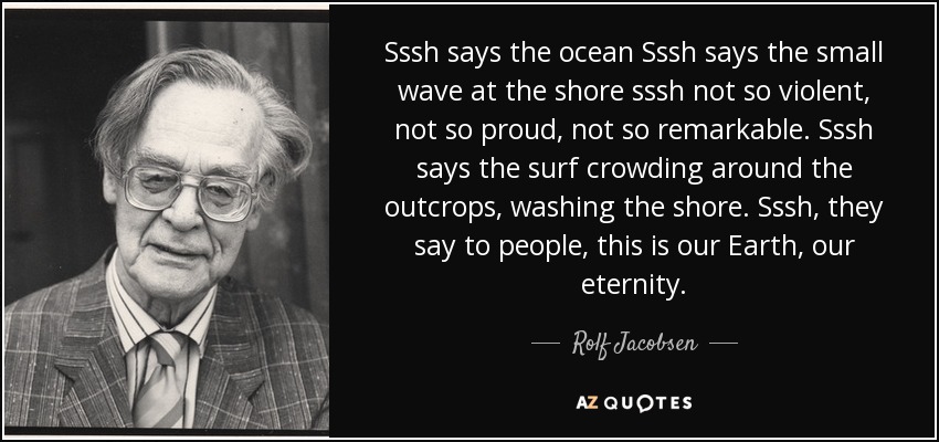 Sssh says the ocean Sssh says the small wave at the shore sssh not so violent, not so proud, not so remarkable. Sssh says the surf crowding around the outcrops, washing the shore. Sssh, they say to people, this is our Earth, our eternity. - Rolf Jacobsen