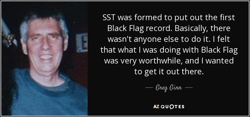 SST was formed to put out the first Black Flag record. Basically, there wasn't anyone else to do it. I felt that what I was doing with Black Flag was very worthwhile, and I wanted to get it out there. - Greg Ginn