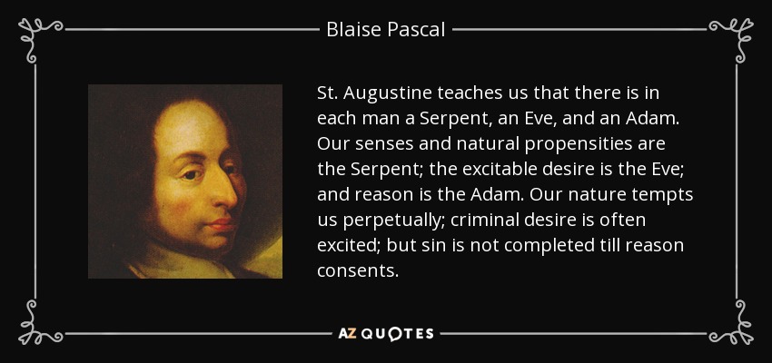 St. Augustine teaches us that there is in each man a Serpent, an Eve, and an Adam. Our senses and natural propensities are the Serpent; the excitable desire is the Eve; and reason is the Adam. Our nature tempts us perpetually; criminal desire is often excited; but sin is not completed till reason consents. - Blaise Pascal