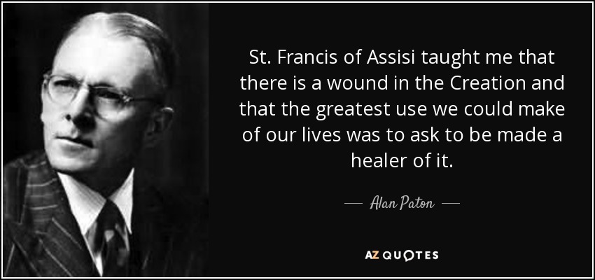 St. Francis of Assisi taught me that there is a wound in the Creation and that the greatest use we could make of our lives was to ask to be made a healer of it. - Alan Paton