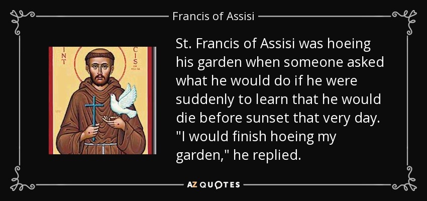St. Francis of Assisi was hoeing his garden when someone asked what he would do if he were suddenly to learn that he would die before sunset that very day. 