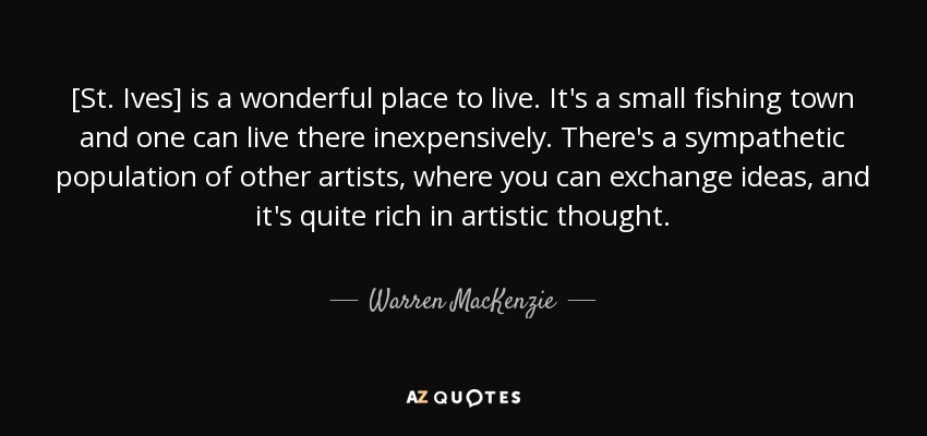 [St. Ives] is a wonderful place to live. It's a small fishing town and one can live there inexpensively. There's a sympathetic population of other artists, where you can exchange ideas, and it's quite rich in artistic thought. - Warren MacKenzie