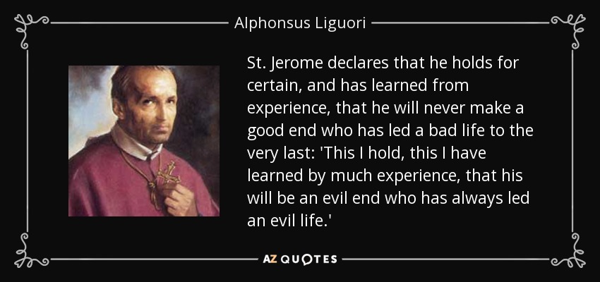 St. Jerome declares that he holds for certain, and has learned from experience, that he will never make a good end who has led a bad life to the very last: 'This I hold, this I have learned by much experience, that his will be an evil end who has always led an evil life.' - Alphonsus Liguori