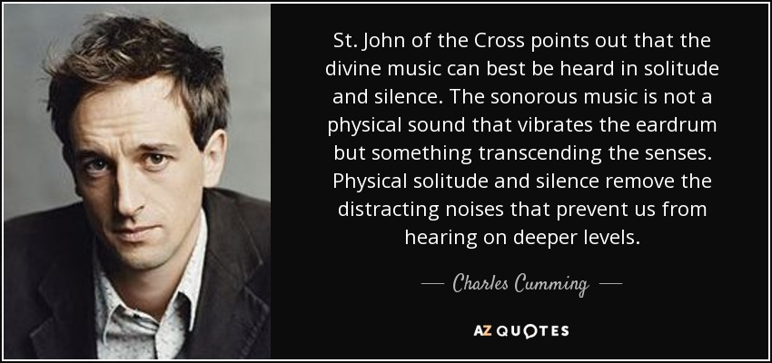St. John of the Cross points out that the divine music can best be heard in solitude and silence. The sonorous music is not a physical sound that vibrates the eardrum but something transcending the senses. Physical solitude and silence remove the distracting noises that prevent us from hearing on deeper levels. - Charles Cumming