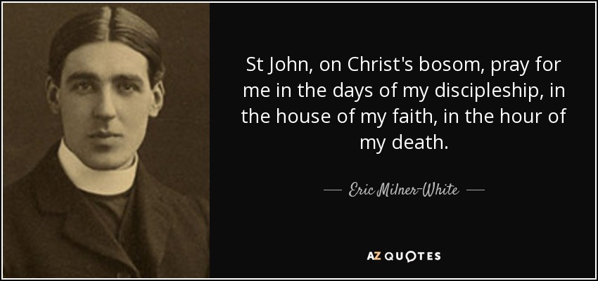 St John, on Christ's bosom, pray for me in the days of my discipleship, in the house of my faith, in the hour of my death. - Eric Milner-White