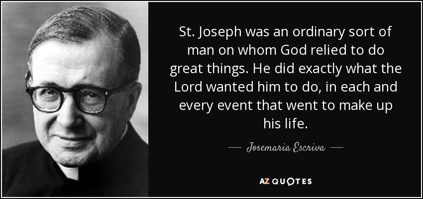 St. Joseph was an ordinary sort of man on whom God relied to do great things. He did exactly what the Lord wanted him to do, in each and every event that went to make up his life. - Josemaria Escriva