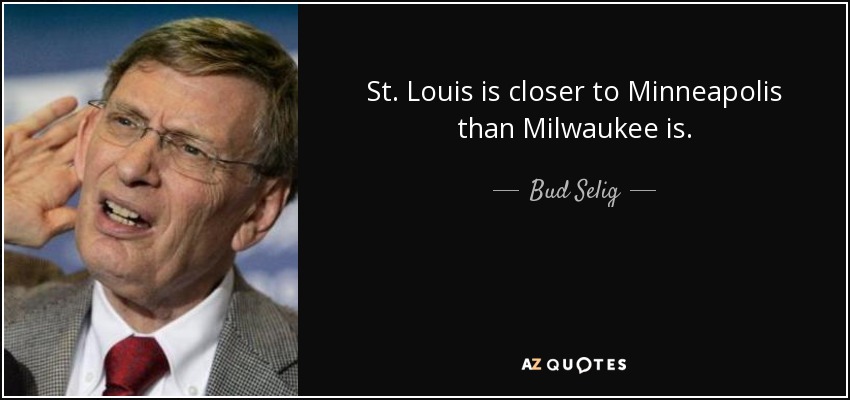 St. Louis is closer to Minneapolis than Milwaukee is. - Bud Selig