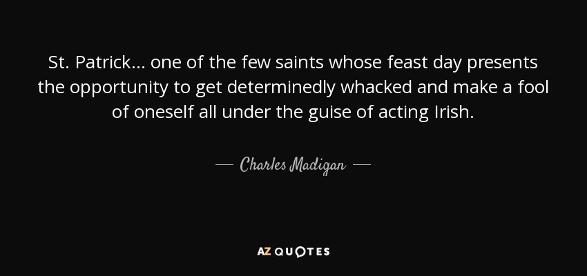 St. Patrick... one of the few saints whose feast day presents the opportunity to get determinedly whacked and make a fool of oneself all under the guise of acting Irish. - Charles Madigan
