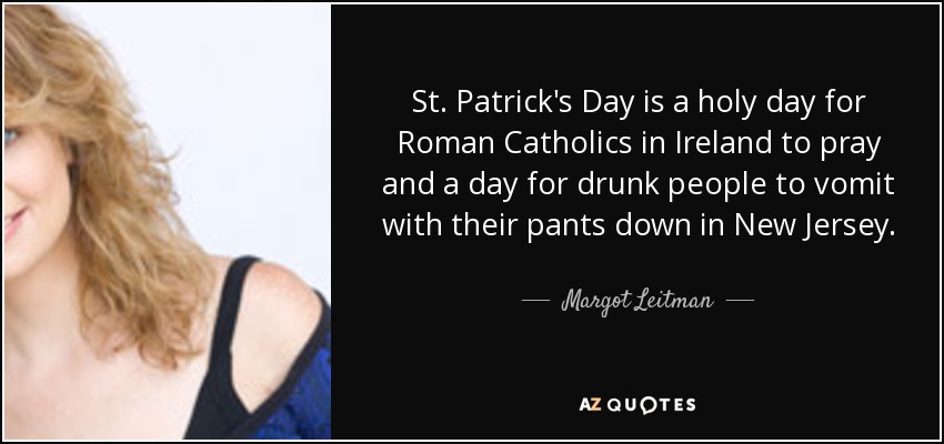 St. Patrick's Day is a holy day for Roman Catholics in Ireland to pray and a day for drunk people to vomit with their pants down in New Jersey. - Margot Leitman