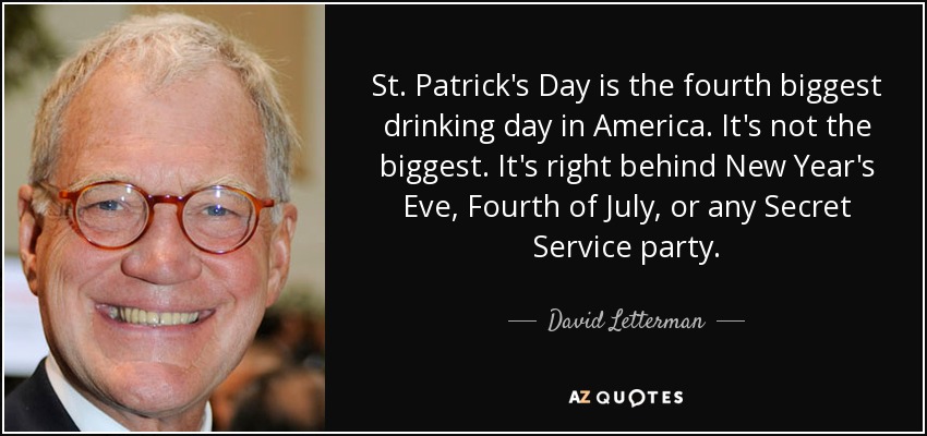 St. Patrick's Day is the fourth biggest drinking day in America. It's not the biggest. It's right behind New Year's Eve, Fourth of July, or any Secret Service party. - David Letterman