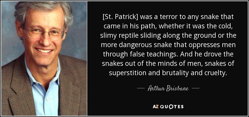 [St. Patrick] was a terror to any snake that came in his path, whether it was the cold, slimy reptile sliding along the ground or the more dangerous snake that oppresses men through false teachings. And he drove the snakes out of the minds of men, snakes of superstition and brutality and cruelty. - Arthur Brisbane