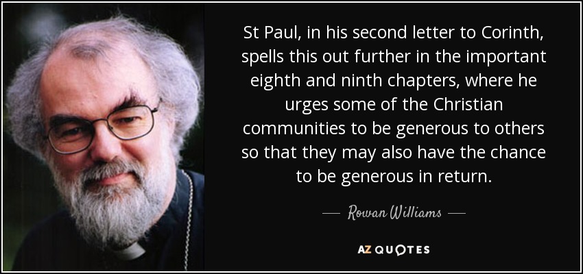 St Paul, in his second letter to Corinth, spells this out further in the important eighth and ninth chapters, where he urges some of the Christian communities to be generous to others so that they may also have the chance to be generous in return. - Rowan Williams