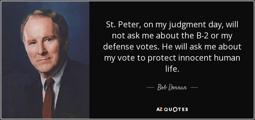 St. Peter, on my judgment day, will not ask me about the B-2 or my defense votes. He will ask me about my vote to protect innocent human life. - Bob Dornan