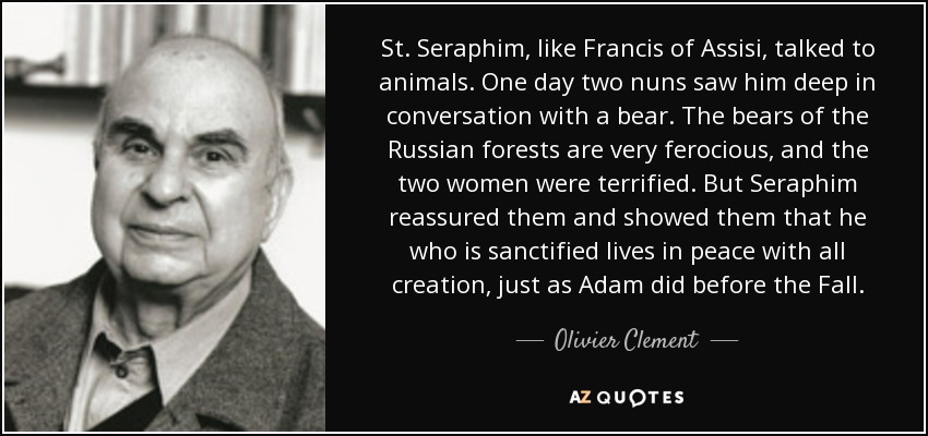 St. Seraphim, like Francis of Assisi, talked to animals. One day two nuns saw him deep in conversation with a bear. The bears of the Russian forests are very ferocious, and the two women were terrified. But Seraphim reassured them and showed them that he who is sanctified lives in peace with all creation, just as Adam did before the Fall. - Olivier Clement