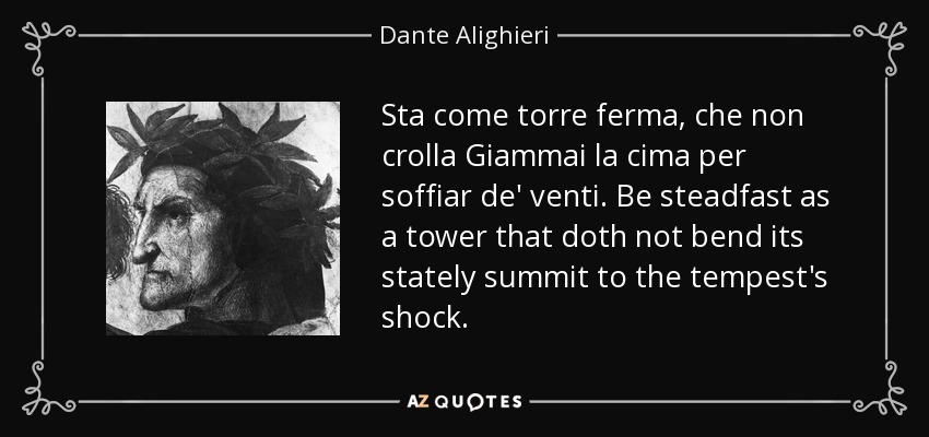 Sta come torre ferma, che non crolla Giammai la cima per soffiar de' venti. Be steadfast as a tower that doth not bend its stately summit to the tempest's shock. - Dante Alighieri