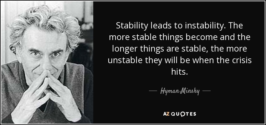 Stability leads to instability. The more stable things become and the longer things are stable, the more unstable they will be when the crisis hits. - Hyman Minsky