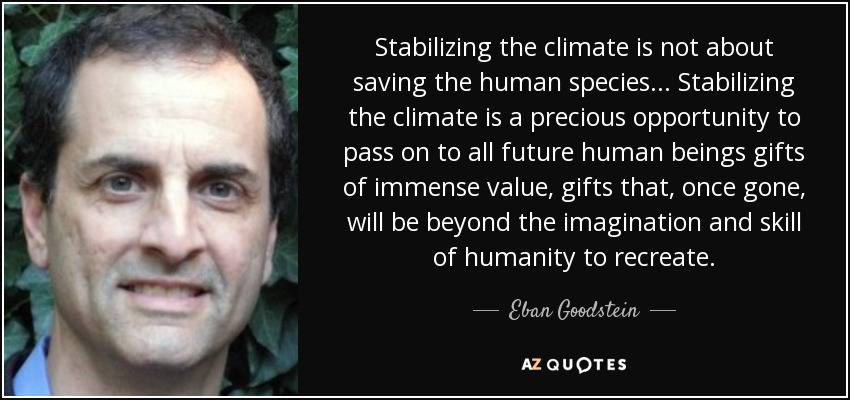 Stabilizing the climate is not about saving the human species... Stabilizing the climate is a precious opportunity to pass on to all future human beings gifts of immense value, gifts that, once gone, will be beyond the imagination and skill of humanity to recreate. - Eban Goodstein
