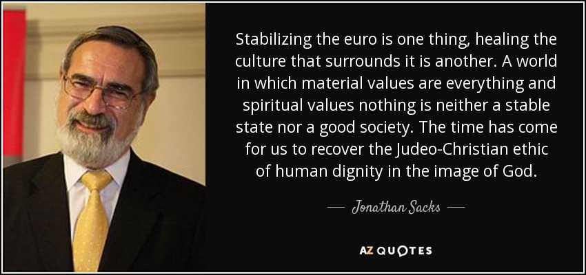 Stabilizing the euro is one thing, healing the culture that surrounds it is another. A world in which material values are everything and spiritual values nothing is neither a stable state nor a good society. The time has come for us to recover the Judeo-Christian ethic of human dignity in the image of God. - Jonathan Sacks