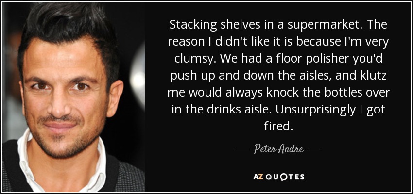 Stacking shelves in a supermarket. The reason I didn't like it is because I'm very clumsy. We had a floor polisher you'd push up and down the aisles, and klutz me would always knock the bottles over in the drinks aisle. Unsurprisingly I got fired. - Peter Andre